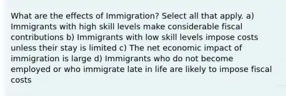 What are the effects of Immigration? Select all that apply. a) Immigrants with high skill levels make considerable fiscal contributions b) Immigrants with low skill levels impose costs unless their stay is limited c) The net economic impact of immigration is large d) Immigrants who do not become employed or who immigrate late in life are likely to impose fiscal costs