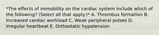 *The effects of immobility on the cardiac system include which of the following? (Select all that apply.)* A. Thrombus formation B. Increased cardiac workload C. Weak peripheral pulses D. Irregular heartbeat E. Orthostatic hypotension