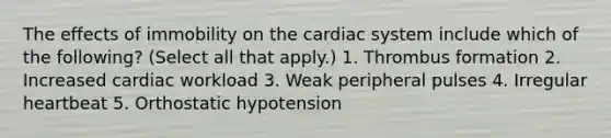 The effects of immobility on the cardiac system include which of the following? (Select all that apply.) 1. Thrombus formation 2. Increased cardiac workload 3. Weak peripheral pulses 4. Irregular heartbeat 5. Orthostatic hypotension