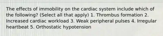 The effects of immobility on the cardiac system include which of the following? (Select all that apply) 1. Thrombus formation 2. Increased cardiac workload 3. Weak peripheral pulses 4. Irregular heartbeat 5. Orthostatic hypotension