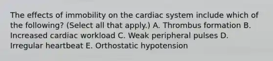 The effects of immobility on the cardiac system include which of the following? (Select all that apply.) A. Thrombus formation B. Increased cardiac workload C. Weak peripheral pulses D. Irregular heartbeat E. Orthostatic hypotension