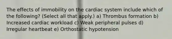 The effects of immobility on the cardiac system include which of the following? (Select all that apply.) a) Thrombus formation b) Increased cardiac workload c) Weak peripheral pulses d) Irregular heartbeat e) Orthostatic hypotension