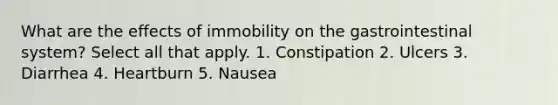 What are the effects of immobility on the gastrointestinal system? Select all that apply. 1. Constipation 2. Ulcers 3. Diarrhea 4. Heartburn 5. Nausea