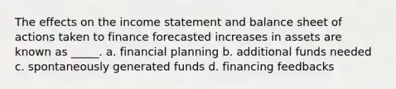 The effects on the <a href='https://www.questionai.com/knowledge/kCPMsnOwdm-income-statement' class='anchor-knowledge'>income statement</a> and balance sheet of actions taken to finance forecasted increases in assets are known as _____. a. financial planning b. additional funds needed c. spontaneously generated funds d. financing feedbacks