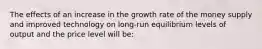 The effects of an increase in the growth rate of the money supply and improved technology on long-run equilibrium levels of output and the price level will be: