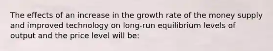 The effects of an increase in the growth rate of the money supply and improved technology on long-run equilibrium levels of output and the price level will be: