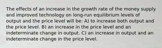 The effects of an increase in the growth rate of the money supply and improved technology on long-run equilibrium levels of output and the price level will be: A) to increase both output and the price level. B) an increase in the price level and an indeterminate change in output. C) an increase in output and an indeterminate change in the price level.