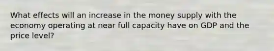 What effects will an increase in the money supply with the economy operating at near full capacity have on GDP and the price​ level?