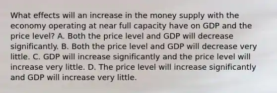 What effects will an increase in the money supply with the economy operating at near full capacity have on GDP and the price​ level? A. Both the price level and GDP will decrease significantly. B. Both the price level and GDP will decrease very little. C. GDP will increase significantly and the price level will increase very little. D. The price level will increase significantly and GDP will increase very little.