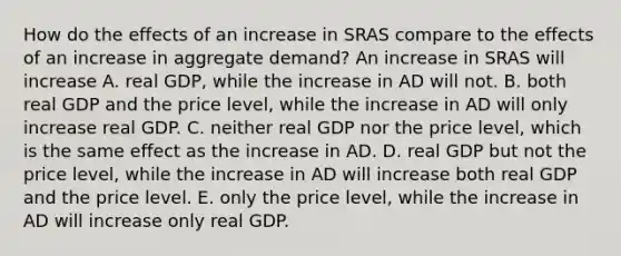 How do the effects of an increase in SRAS compare to the effects of an increase in aggregate demand? An increase in SRAS will increase A. real GDP, while the increase in AD will not. B. both real GDP and the price level, while the increase in AD will only increase real GDP. C. neither real GDP nor the price level, which is the same effect as the increase in AD. D. real GDP but not the price level, while the increase in AD will increase both real GDP and the price level. E. only the price level, while the increase in AD will increase only real GDP.