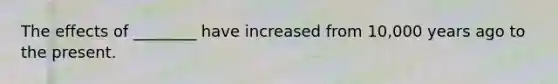 The effects of ________ have increased from 10,000 years ago to the present.