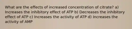 What are the effects of increased concentration of citrate? a) Increases the inhibitory effect of ATP b) Decreases the inhibitory effect of ATP c) Increases the activity of ATP d) Increases the activity of AMP