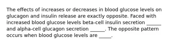 The effects of increases or decreases in blood glucose levels on glucagon and insulin release are exactly opposite. Faced with increased blood glucose levels beta-cell insulin secretion ______ and alpha-cell glucagon secretion ______. The opposite pattern occurs when blood glucose levels are _____.