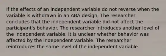 If the effects of an independent variable do not reverse when the variable is withdrawn in an ABA design, The researcher concludes that the independent variable did not affect the participant's behavior. The researcher introduces another level of the independent variable. It is unclear whether behavior was affected by the independent variable. The researcher reintroduces the same level of the independent variable.