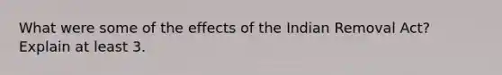 What were some of the effects of the Indian Removal Act? Explain at least 3.