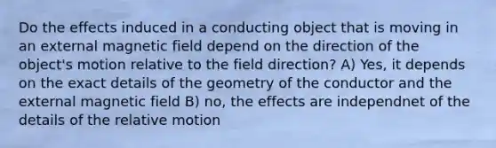 Do the effects induced in a conducting object that is moving in an external magnetic field depend on the direction of the object's motion relative to the field direction? A) Yes, it depends on the exact details of the geometry of the conductor and the external magnetic field B) no, the effects are independnet of the details of the relative motion