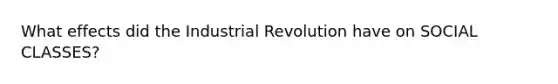 What effects did the Industrial Revolution have on SOCIAL CLASSES?