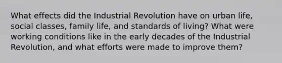 What effects did the Industrial Revolution have on urban life, social classes, family life, and standards of living? What were working conditions like in the early decades of the Industrial Revolution, and what efforts were made to improve them?