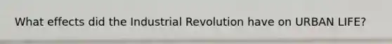 What effects did the Industrial Revolution have on URBAN LIFE?