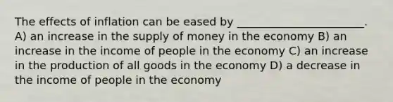 The effects of inflation can be eased by _______________________. A) an increase in the supply of money in the economy B) an increase in the income of people in the economy C) an increase in the production of all goods in the economy D) a decrease in the income of people in the economy