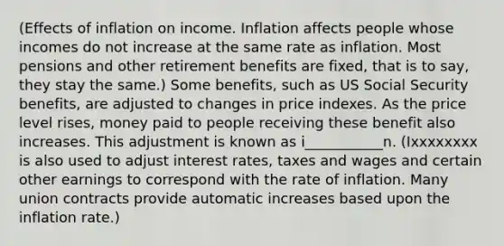 (Effects of inflation on income. Inflation affects people whose incomes do not increase at the same rate as inflation. Most pensions and other retirement benefits are fixed, that is to say, they stay the same.) Some benefits, such as US Social Security benefits, are adjusted to changes in price indexes. As the price level rises, money paid to people receiving these benefit also increases. This adjustment is known as i___________n. (Ixxxxxxxx is also used to adjust interest rates, taxes and wages and certain other earnings to correspond with the rate of inflation. Many union contracts provide automatic increases based upon the inflation rate.)