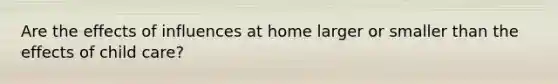 Are the effects of influences at home larger or smaller than the effects of child care?