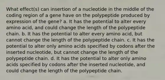 What effect(s) can insertion of a nucleotide in the middle of the coding region of a gene have on the polypeptide produced by expression of the gene? a. It has the potential to alter every amino acid, and could change the length of the polypeptide chain. b. It has the potential to alter every amino acid, but cannot change the length of the polypeptide chain. c. It has the potential to alter only amino acids specified by codons after the inserted nucleotide, but cannot change the length of the polypeptide chain. d. It has the potential to alter only amino acids specified by codons after the inserted nucleotide, and could change the length of the polypeptide chain.