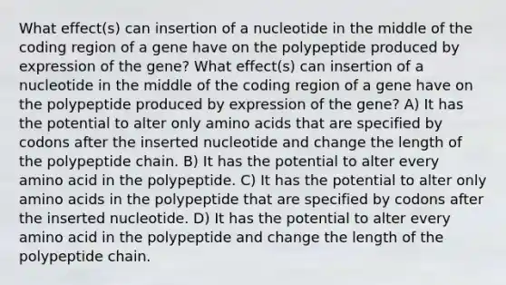 What effect(s) can insertion of a nucleotide in the middle of the coding region of a gene have on the polypeptide produced by expression of the gene? What effect(s) can insertion of a nucleotide in the middle of the coding region of a gene have on the polypeptide produced by expression of the gene? A) It has the potential to alter only amino acids that are specified by codons after the inserted nucleotide and change the length of the polypeptide chain. B) It has the potential to alter every amino acid in the polypeptide. C) It has the potential to alter only amino acids in the polypeptide that are specified by codons after the inserted nucleotide. D) It has the potential to alter every amino acid in the polypeptide and change the length of the polypeptide chain.