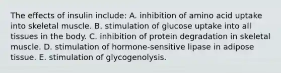 The effects of insulin include: A. inhibition of amino acid uptake into skeletal muscle. B. stimulation of glucose uptake into all tissues in the body. C. inhibition of protein degradation in skeletal muscle. D. stimulation of hormone-sensitive lipase in adipose tissue. E. stimulation of glycogenolysis.