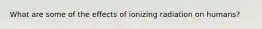 What are some of the effects of ionizing radiation on humans?