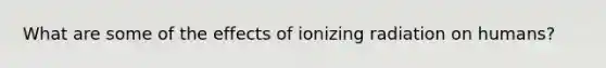 What are some of the effects of ionizing radiation on humans?