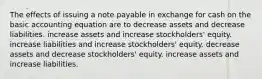 The effects of issuing a note payable in exchange for cash on the basic accounting equation are to decrease assets and decrease liabilities. increase assets and increase stockholders' equity. increase liabilities and increase stockholders' equity. decrease assets and decrease stockholders' equity. increase assets and increase liabilities.