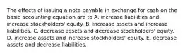 The effects of issuing a note payable in exchange for cash on the basic accounting equation are to A. increase liabilities and increase stockholders' equity. B. increase assets and increase liabilities. C. decrease assets and decrease stockholders' equity. D. increase assets and increase stockholders' equity. E. decrease assets and decrease liabilities.