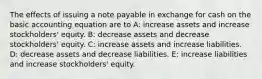 The effects of issuing a note payable in exchange for cash on the basic accounting equation are to A: increase assets and increase stockholders' equity. B: decrease assets and decrease stockholders' equity. C: increase assets and increase liabilities. D: decrease assets and decrease liabilities. E: increase liabilities and increase stockholders' equity.