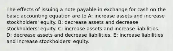 The effects of issuing a note payable in exchange for cash on the basic accounting equation are to A: increase assets and increase stockholders' equity. B: decrease assets and decrease stockholders' equity. C: increase assets and increase liabilities. D: decrease assets and decrease liabilities. E: increase liabilities and increase stockholders' equity.