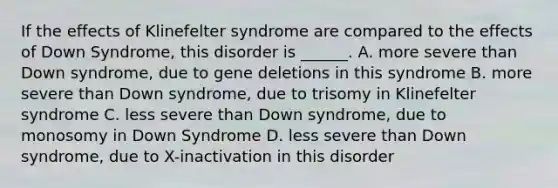 If the effects of Klinefelter syndrome are compared to the effects of Down Syndrome, this disorder is ______. A. more severe than Down syndrome, due to gene deletions in this syndrome B. more severe than Down syndrome, due to trisomy in Klinefelter syndrome C. less severe than Down syndrome, due to monosomy in Down Syndrome D. less severe than Down syndrome, due to X-inactivation in this disorder