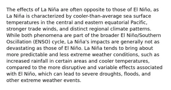 The effects of La Niña are often opposite to those of El Niño, as La Niña is characterized by cooler-than-average sea surface temperatures in the central and eastern equatorial Pacific, stronger trade winds, and distinct regional climate patterns. While both phenomena are part of the broader El Niño/Southern Oscillation (ENSO) cycle, La Niña's impacts are generally not as devastating as those of El Niño. La Niña tends to bring about more predictable and less extreme weather conditions, such as increased rainfall in certain areas and cooler temperatures, compared to the more disruptive and variable effects associated with El Niño, which can lead to severe droughts, floods, and other extreme weather events.