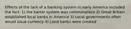 Effects of the lack of a banking system in early America included the fact: 1) the barter system was commonplace 2) Great Britain established local banks in America 3) Local governments often would issue currency 4) Land banks were created