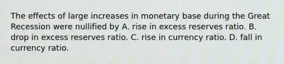 The effects of large increases in monetary base during the Great Recession were nullified by A. rise in excess reserves ratio. B. drop in excess reserves ratio. C. rise in currency ratio. D. fall in currency ratio.