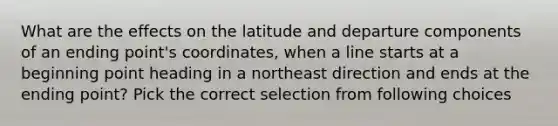 What are the effects on the latitude and departure components of an ending point's coordinates, when a line starts at a beginning point heading in a northeast direction and ends at the ending point? Pick the correct selection from following choices