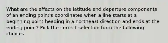 What are the effects on the latitude and departure components of an ending point's coordinates when a line starts at a beginning point heading in a northeast direction and ends at the ending point? Pick the correct selection form the following choices