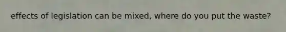 effects of legislation can be mixed, where do you put the waste?