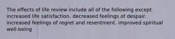 The effects of life review include all of the following except​ increased life satisfaction.​ ​decreased feelings of despair. ​increased feelings of regret and resentment. ​improved spiritual well-being