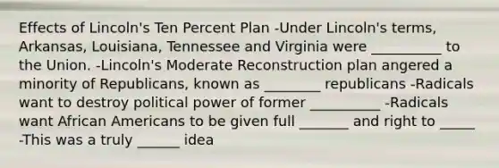 Effects of Lincoln's Ten Percent Plan -Under Lincoln's terms, Arkansas, Louisiana, Tennessee and Virginia were __________ to the Union. -Lincoln's Moderate Reconstruction plan angered a minority of Republicans, known as ________ republicans -Radicals want to destroy political power of former __________ -Radicals want African Americans to be given full _______ and right to _____ -This was a truly ______ idea