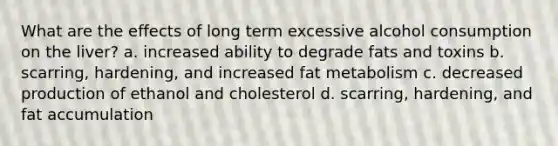 What are the effects of long term excessive alcohol consumption on the liver? a. increased ability to degrade fats and toxins b. scarring, hardening, and increased fat metabolism ​c. decreased production of ethanol and cholesterol d. scarring, hardening, and fat accumulation