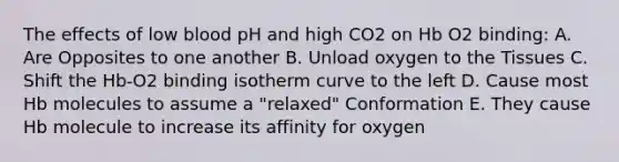 The effects of low blood pH and high CO2 on Hb O2 binding: A. Are Opposites to one another B. Unload oxygen to the Tissues C. Shift the Hb‑O2 binding isotherm curve to the left D. Cause most Hb molecules to assume a "relaxed" Conformation E. They cause Hb molecule to increase its affinity for oxygen