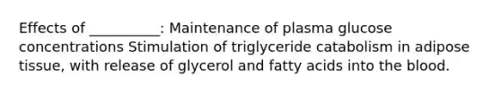 Effects of __________: Maintenance of plasma glucose concentrations Stimulation of triglyceride catabolism in adipose tissue, with release of glycerol and fatty acids into the blood.