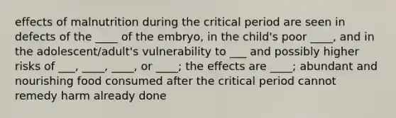 effects of malnutrition during the critical period are seen in defects of the ____ of the embryo, in the child's poor ____, and in the adolescent/adult's vulnerability to ___ and possibly higher risks of ___, ____, ____, or ____; the effects are ____; abundant and nourishing food consumed after the critical period cannot remedy harm already done