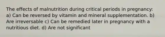 The effects of malnutrition during critical periods in pregnancy: a) Can be reversed by vitamin and mineral supplementation. b) Are irreversable c) Can be remedied later in pregnancy with a nutritious diet. d) Are not significant