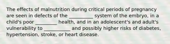 The effects of malnutrition during critical periods of pregnancy are seen in defects of the __________ system of the embryo, in a child's poor _________ health, and in an adolescent's and adult's vulnerability to ___________ and possibly higher risks of diabetes, hypertension, stroke, or heart disease.